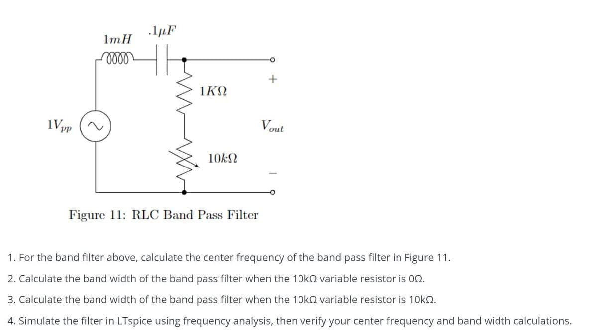 1Vpp
1mH
0000
.1μF
1KQ
10ΕΩ
Figure 11: RLC Band Pass Filter
Vout
1. For the band filter above, calculate the center frequency of the band pass filter in Figure 11.
2. Calculate the band width of the band pass filter when the 10k variable resistor is 02.
3. Calculate the band width of the band pass filter when the 10k
4. Simulate the filter in LTspice using frequency analysis, then verify your center frequency and band width calculations.
variable resistor is 10k.