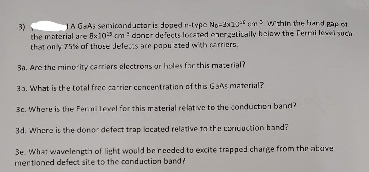 3)
A GaAs semiconductor is doped n-type ND-3x10¹6 cm ³. Within the band gap of
the material are 8x10¹5 cm ³ donor defects located energetically below the Fermi level such
that only 75% of those defects are populated with carriers.
3a. Are the minority carriers electrons or holes for this material?
3b. What is the total free carrier concentration of this GaAs material?
3c. Where is the Fermi Level for this material relative to the conduction band?
3d. Where is the donor defect trap located relative to the conduction band?
3e. What wavelength of light would be needed to excite trapped charge from the above
mentioned defect site to the conduction band?