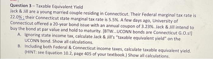 Question 3- Taxable Equivalent Yield
Jack & Jill are a young married couple residing in Connecticut. Their Federal marginal tax rate is
22.0%; their Connecticut state marginal tax rate is 5.5%. A few days ago, University of
Connecticut offered a 20-year bond issue with an annual coupon of 3.23%. Jack & Jill intend to
buy the bond at par value and hold to maturity. [BTW...UCONN bonds are Connecticut G.O.s!]
A. Ignoring state income tax, calculate Jack & Jill's "taxable equivalent yield" on the
UCONN bond. Show all calculations.
B. Including both Federal & Connecticut income taxes, calculate taxable equivalent yield.
(HINT: see Equation 10.2, page 405 of your textbook.) Show all calculations.
