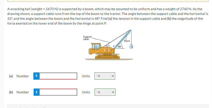 A wrecking ball (weight = 5670 N) is supported by a boom, which may be assumed to be uniform and has a weight of 2760 N. As the
drawing shows, a support cable runs from the top of the boom to the tractor. The angle between the support cable and the horizontal is
32°, and the angle between the boom and the horizontal is 48°. Find (a) the tension in the support cable and (b) the magnitude of the
force exerted on the lower end of the boom by the hinge at point P.
(a) Number
(b) Number
Mk
Support,
cable
Units
Units
N
N
48
Boom