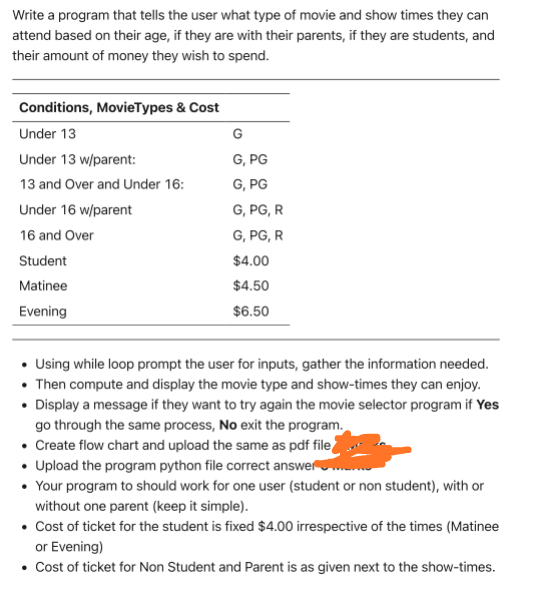 Write a program that tells the user what type of movie and show times they can
attend based on their age, if they are with their parents, if they are students, and
their amount of money they wish to spend.
Conditions, MovieTypes & Cost
Under 13
Under 13 w/parent:
13 and Over and Under 16:
Under 16 w/parent
16 and Over
Student
Matinee
Evening
G
G, PG
G, PG
G, PG, R
G, PG, R
$4.00
$4.50
$6.50
• Using while loop prompt the user for inputs, gather the information needed.
• Then compute and display the movie type and show-times they can enjoy.
• Display a message if they want to try again the movie selector program if Yes
go through the same process, No exit the program.
• Create flow chart and upload the same as pdf file
• Upload the program python file correct answer
• Your program to should work for one user (student or non student), with or
without one parent (keep it simple).
• Cost of ticket for the student is fixed $4.00 irrespective of the times (Matinee
or Evening)
• Cost of ticket for Non Student and Parent is as given next to the show-times.