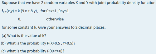 Suppose that we have 2 random variables X and Y with joint probability density function
fxy(x,y) = k (9 x + 8 y), for 0<x<1, 0<y<1
0,
otherwise
for some constant k. Give your answers to 2 decimal places.
(a) What is the value of k?
(b) What is the probability P(X>0.5 , Y>0.5)?
(c) What is the probability P(X>Y>0)?
