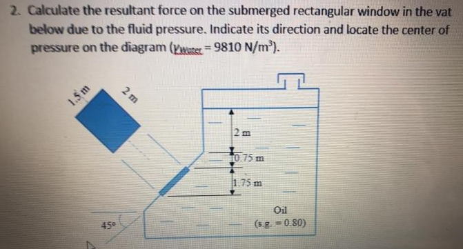 2. Calculate the resultant force on the submerged rectangular window in the vat
below due to the fluid pressure. Indicate its direction and locate the center of
pressure on the diagram (Vweter = 9810 N/m').
%3D
2 m
1.5 m
2 m
t0.75 m
1.75 m
Oil
(s.g. = 0.80)
45
