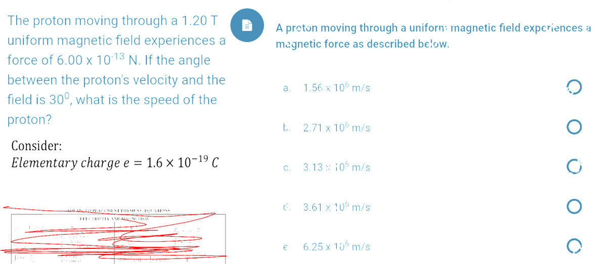 The proton moving through a 1.20 T
uniform magnetic field experiences a
force of 6.00 x 10 13 N. If the angle
A proton moving through a uniforn: magnetic field experiences a
magnetic force as described be!ow.
between the proton's velocity and the
field is 30°, what is the speed of the
a.
1.56 x 106 m/s
proton?
E. 2.71 x 10 m/s
Consider:
Elementary charge e = 1.6 × 10-19 C
3.13 x 106 m/s
C.
C. 3.61 x 10 m/s
LINTTPLACEMENT PITYSICS EQUATIONS
FIECTRICTY ANDALGNETISM
6.25 x 106 m/s
i -. it
