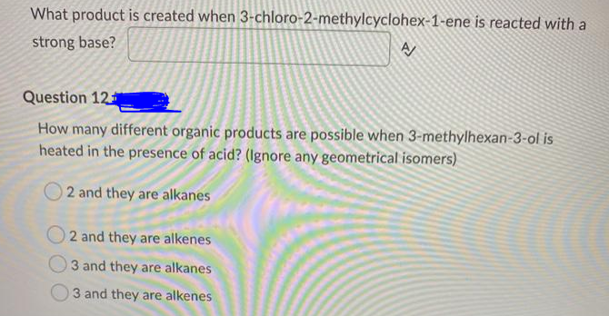 What product is created when 3-chloro-2-methylcyclohex-1-ene is reacted with a
strong base?
Question 12
How many different organic products are possible when 3-methylhexan-3-ol is
heated in the presence of acid? (Ignore any geometrical isomers)
2 and they are alkanes
2 and they are alkenes
3 and they are alkanes
3 and they are alkenes
