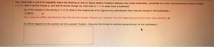 Two metal balls A and 8 of negligible radius are floating at rest on Space Station Preedom between two metal bulkheads, connected by a taut nonconducting thread of length
2,25 m. Ball A carries charge q, and ball 8 carries charge 2g. Each bal is 14 m away from a bulkhead.
(a) If the tension in the string is 2.45 N, what is the magnitude of q? (Ignore any contribution from induced charge in the bulkheads.)
3.197E-6
Tour resporsn dfers significantly from the correct anower. Rework your solution from the beginnng and check each step carefully. C
(b) What happens to the system as time passes? Explain. (Ansume the thread is oriented perpendicular to the bulkheads.)
