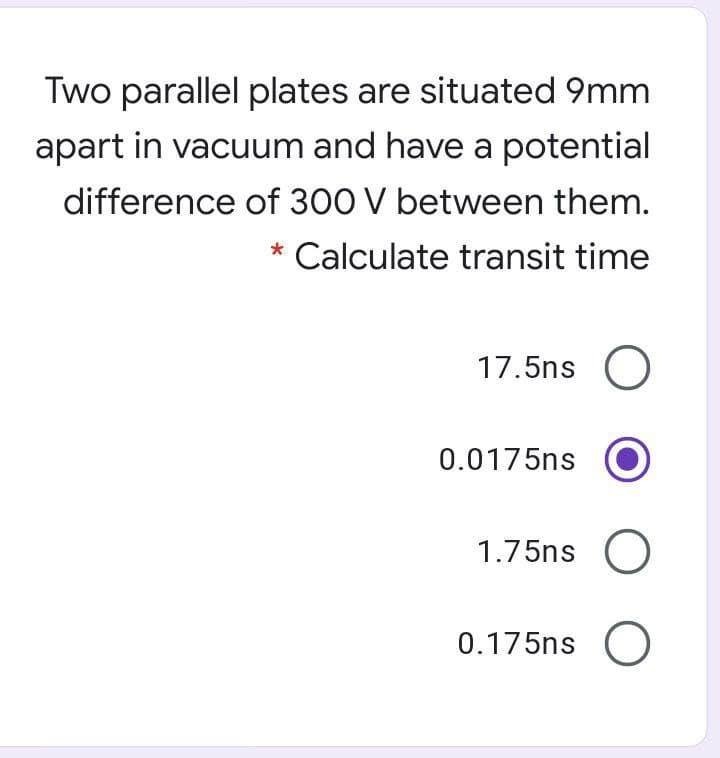 Two parallel plates are situated 9mm
apart in vacuum and have a potential
difference of 300 V between them.
* Calculate transit time
17.5ns O
0.0175ns
1.75ns O
0.175ns O
