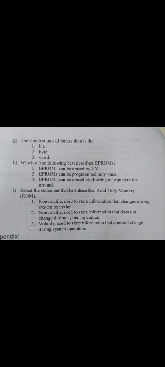g) The smallest unit of binary data is the
1. bit.
2. byte.
3. word.
h) Which of the following best describes EPROMS?
1. EPROMS can be erased by UV.
2. EPROMS can be programmed only once.
3. EPROMS can be erased by shorting all inputs to the
ground.
i) Select the statement that best describes Read-Only Memory
(ROM).
1. Nonvolatile, used to store information that changes during
system operation.
2. Nonvolatile, used to store information that does not
change during system operation.
3. Volatile, used to store information that does not change
during system operation.
pendix:
