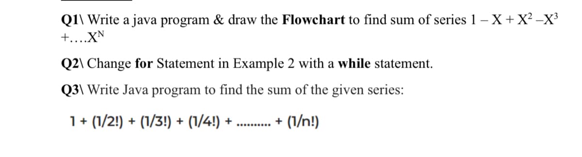 Q1\ Write a java program & draw the Flowchart to find sum of series 1 - X + X²-X³
+....XN
Q2\ Change for Statement in Example 2 with a while statement.
Q3\ Write Java program to find the sum of the given series:
1 + (1/2!) + (1/3!) + (1/4!) +
+ (1/n!)