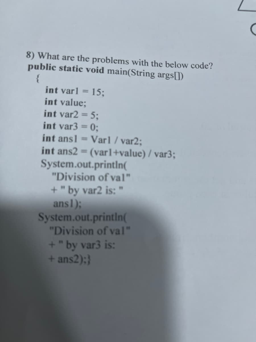 8) What are the problems with the below code?
public static void main(String args[])
{
int varl = 15;
int value;
int var2 = 5;
int var3 = 0;
int ans1 = Varl / var2;
int ans2 = (varl+value) /var3;
System.out.println(
"Division of val"
+" by var2 is: "
ans1);
System.out.println(
"Division of val"
+" by var3 is:
+ ans2);}