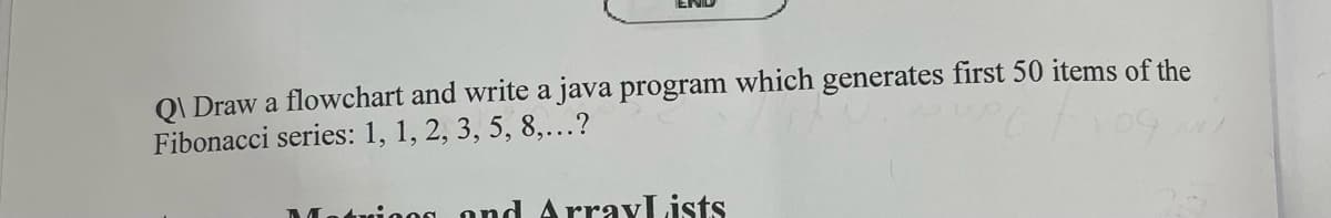Q\Draw a flowchart and write a java program which generates first 50 items of the
Fibonacci series: 1, 1, 2, 3, 5, 8,...?
twing and ArrayLists