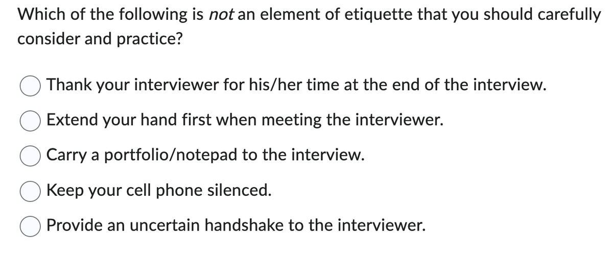 Which of the following is not an element of etiquette that you should carefully
consider and practice?
Thank your interviewer for his/her time at the end of the interview.
Extend your hand first when meeting the interviewer.
Carry a portfolio/notepad to the interview.
Keep your cell phone silenced.
Provide an uncertain handshake to the interviewer.