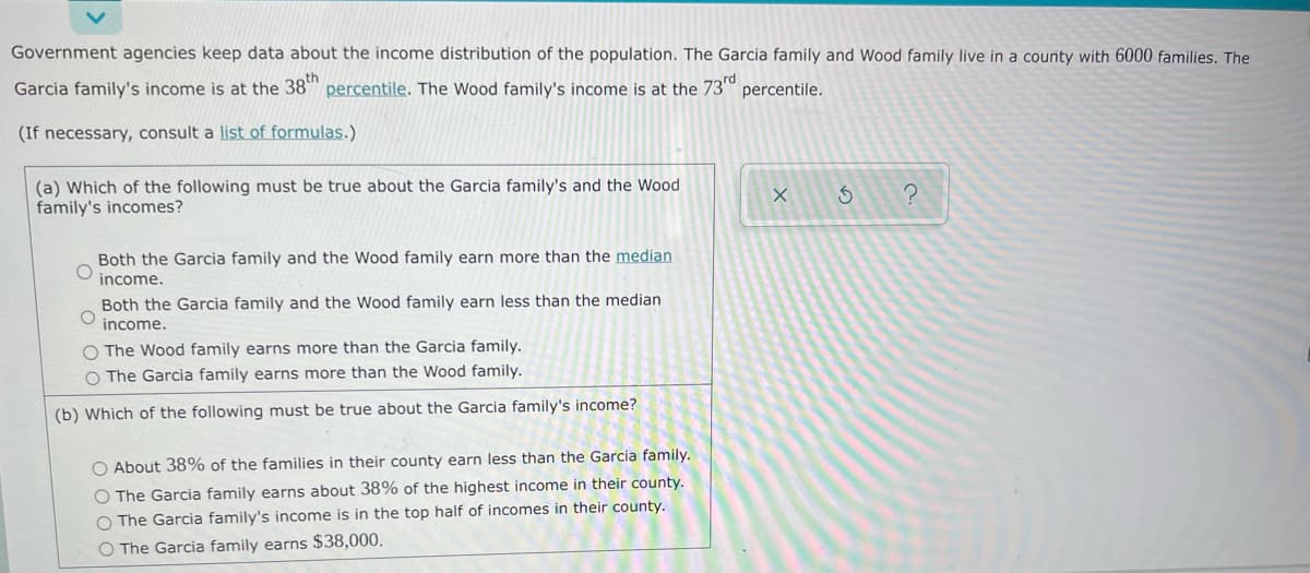 Government agencies keep data about the income distribution of the population. The Garcia family and Wood family live in a county with 6000 families. The
Garcia family's income is at the 38th percentile. The Wood family's income is at the 73rd percentile.
(If necessary, consult a list of formulas.)
(a) Which of the following must be true about the Garcia family's and the Wood
family's incomes?
X
3
?
Both the Garcia family and the Wood family earn more than the median
income.
O
Both the Garcia family and the Wood family earn less than the median
income.
O The Wood family earns more than the Garcia family.
O The Garcia family earns more than the Wood family.
(b) Which of the following must be true about the Garcia family's income?
O About 38% of the families in their county earn less than the Garcia family.
O The Garcia family earns about 38% of the highest income in their county.
O The Garcia family's income is in the top half of incomes in their county.
O The Garcia family earns $38,000.
