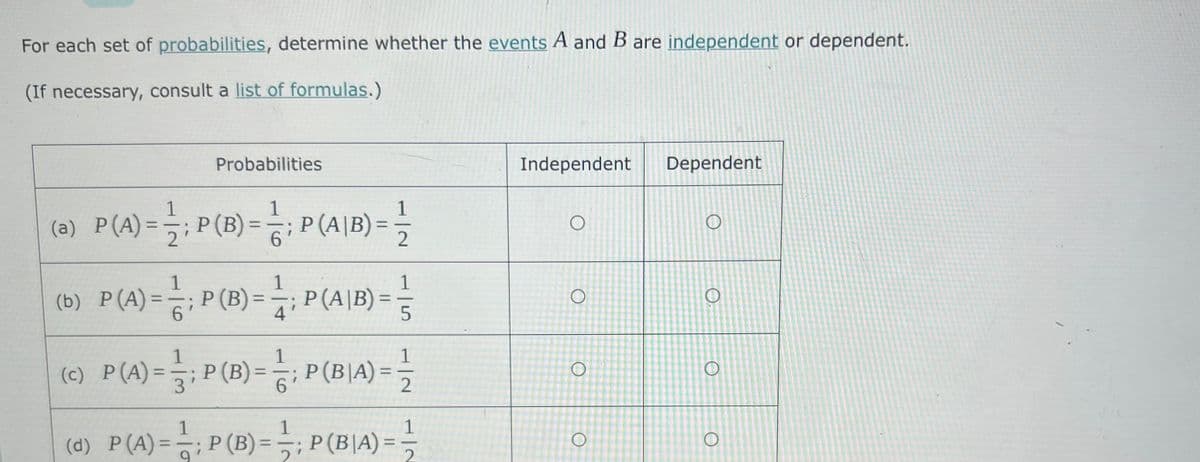 For each set of probabilities, determine whether the events A and B are independent or dependent.
(If necessary, consult a list of formulas.)
Probabilities
Independent
Dependent
(a) P(4)-극,P(B)- 극
1
1
P (A|B) =
6.
1
P(B) =
2
%3D
%3D
%3D
2
1
1
(b) P(A)=-;P(B) =; P (A|B) =
%3D
6.
1
1
(c) P(A)=-;P(B)= =
P(BIA)=
%3D
%3D
%3D
3
6.
1
1
(d) P(A)=: P(B)= P(BIA)=극
P (B)=
1
P(B|A)
%3D
%3D
%3D
1.
