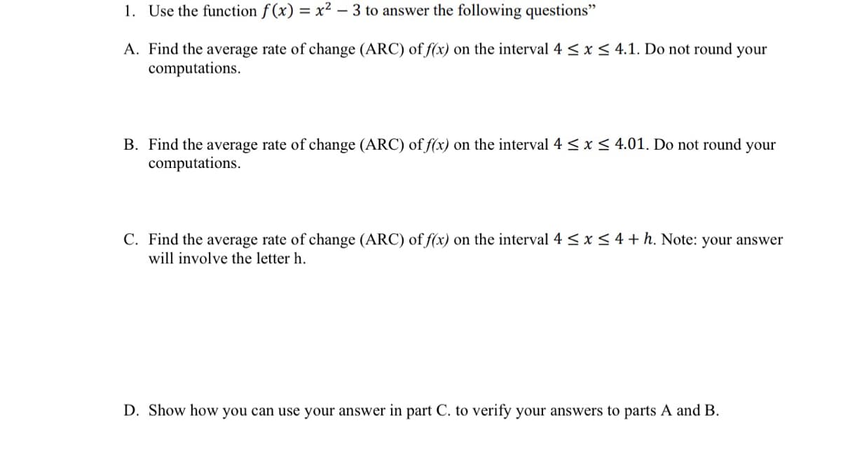 1. Use the function f (x) = x² – 3 to answer the following questions"
A. Find the average rate of change (ARC) of f(x) on the interval 4 <x < 4.1. Do not round your
computations.
B. Find the average rate of change (ARC) of f(x) on the interval 4 < x < 4.01. Do not round your
computations.
C. Find the average rate of change (ARC) of f(x) on the interval 4 < x < 4 + h. Note: your answer
will involve the letter h.
D. Show how you can use your answer in part C. to verify your answers to parts A and B.
