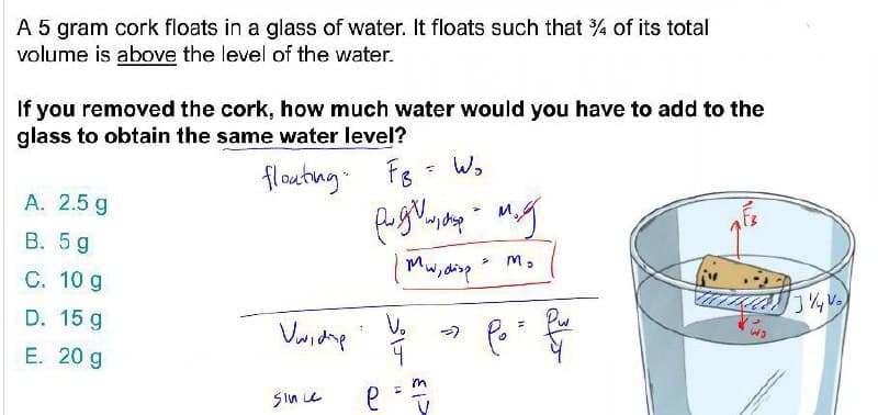 A 5 gram cork floats in a glass of water. It floats such that % of its total
volume is above the level of the water.
If you removed the cork, how much water would you have to add to the
glass to obtain the same water level?
flouting. Fs
- W,
A. 2.5 g
my
B. 5 g
C. 10 g
Mw,disp M,
ममेममी
D. 15 g
E. 20 g
Sin e
LA
