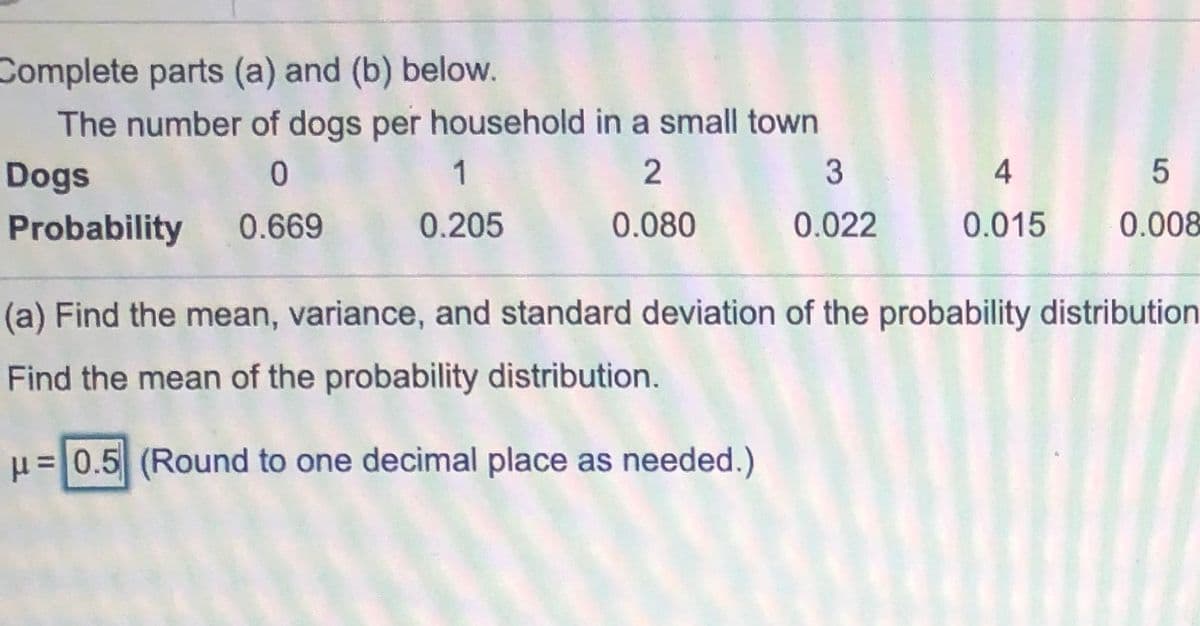 Complete parts (a) and (b) below.
The number of dogs per household in a small town
Dogs
1
3
Probability
0.669
0.205
0.080
0.022
0.015
0.008
(a) Find the mean, variance, and standard deviation of the probability distribution
Find the mean of the probability distribution.
u=0.5 (Round to one decimal place as needed.)
