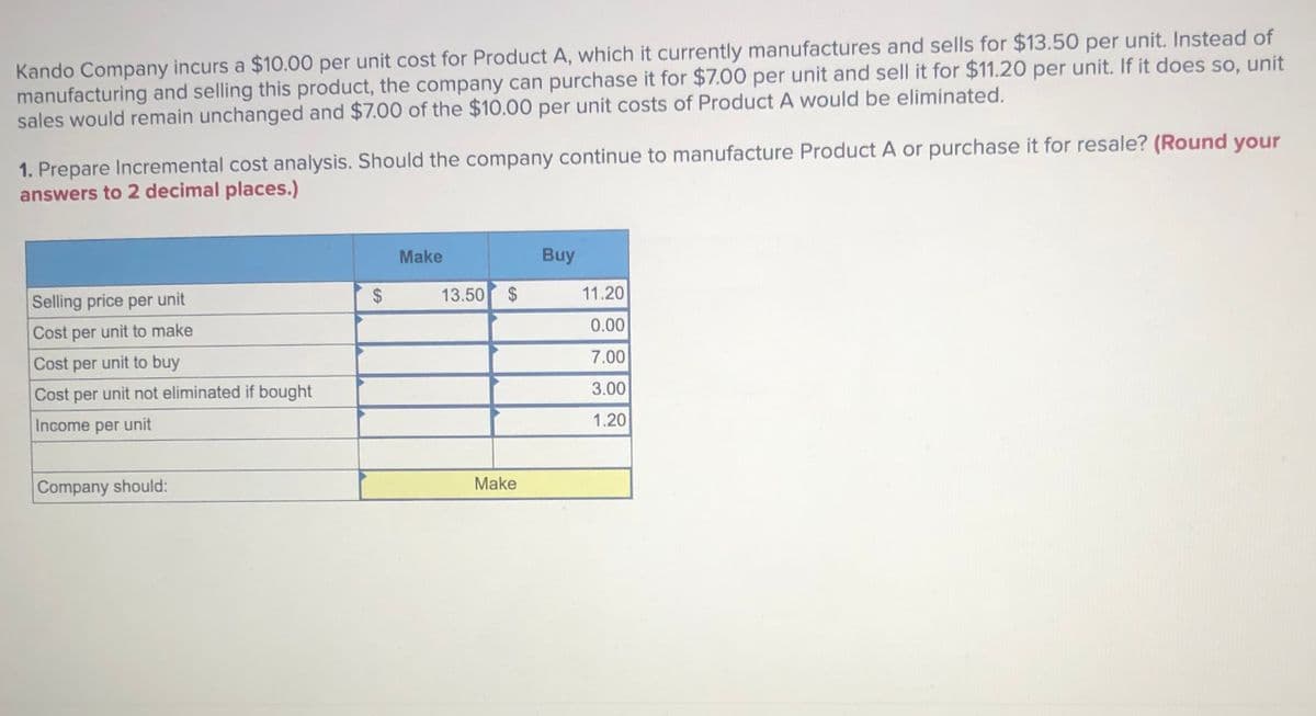 Kando Company incurs a $10.00 per unit cost for Product A, which it currently manufactures and sells for $13.50 per unit. Instead of
manufacturing and selling this product, the company can purchase it for $7.00 per unit and sell it for $11.20 per unit. If it does so, unit
sales would remain unchanged and $7.00 of the $10.00 per unit costs of Product A would be eliminated.
1. Prepare Incremental cost analysis. Should the company continue to manufacture Product A or purchase it for resale? (Round your
answers to 2 decimal places.)
Make
Buy
Selling price per unit
$
13.50
11.20
0.00
Cost per unit to make
7.00
Cost per unit to buy
3.00
Cost per unit not eliminated if bought
Income per unit
1.20
Company should:
Make
%24
%24
