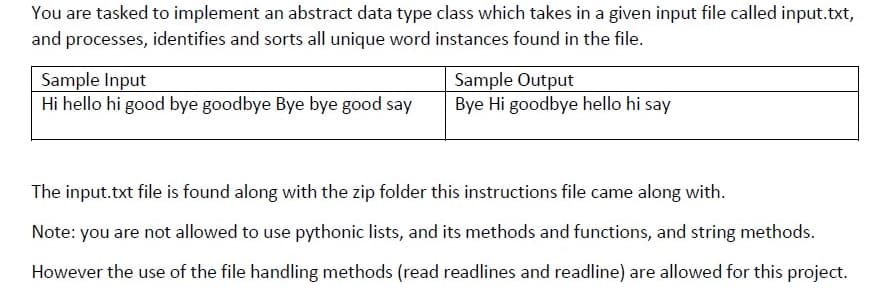 You are tasked to implement an abstract data type class which takes in a given input file called input.txt,
and processes, identifies and sorts all unique word instances found in the file.
Sample Input
Hi hello hi good bye goodbye Bye bye good say
Sample Output
Bye Hi goodbye hello hi say
The input.txt file is found along with the zip folder this instructions file came along with.
Note: you are not allowed to use pythonic lists, and its methods and functions, and string methods.
However the use of the file handling methods (read readlines and readline) are allowed for this project.
