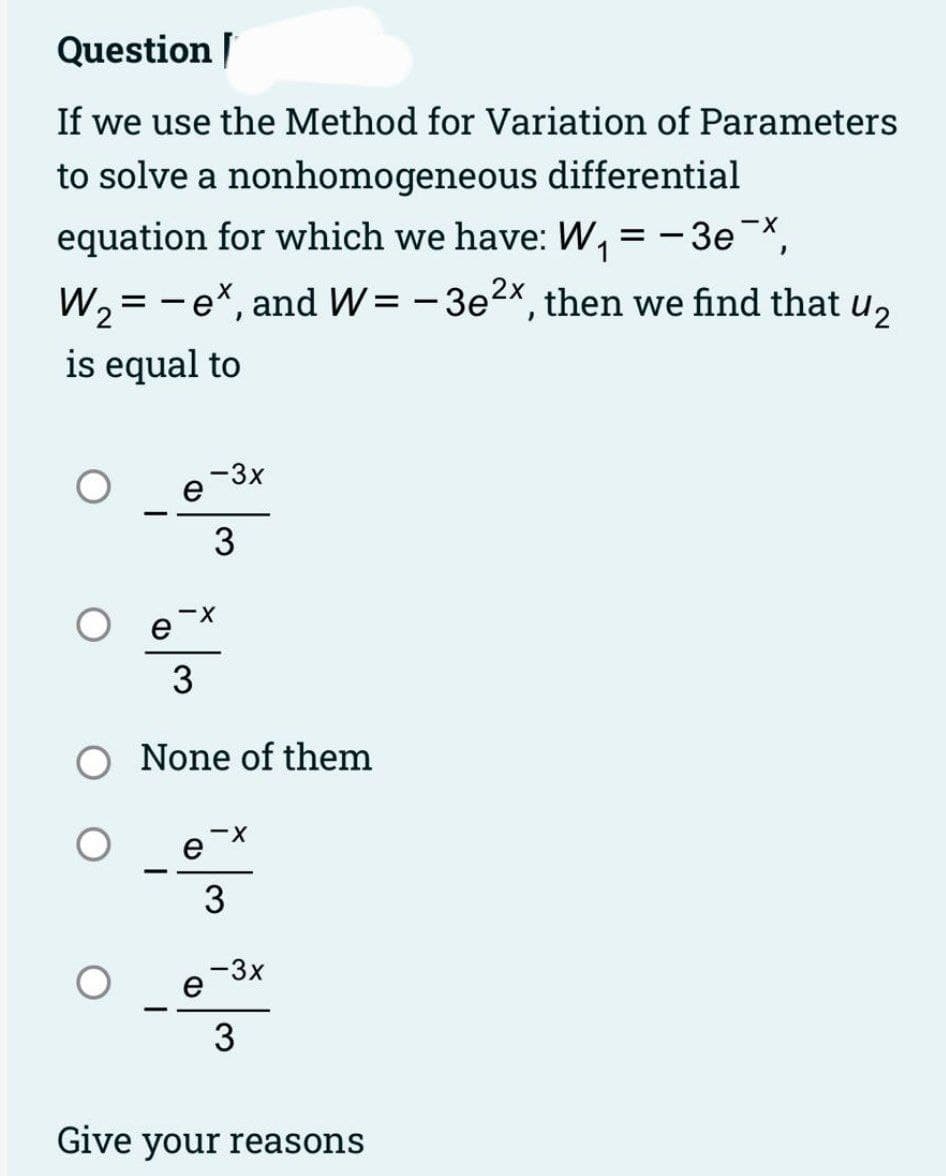 Question [
If we use the Method for Variation of Parameters
to solve a nonhomogeneous differential
1
equation for which we have: W₁ = -3e-X,
W₂ = - ex, and W = -3e²x, then we find that U₂
is equal to
O
e
e
-3x
-X
e
3
3
O None of them
e
-X
3
-3x
3
Give your reasons