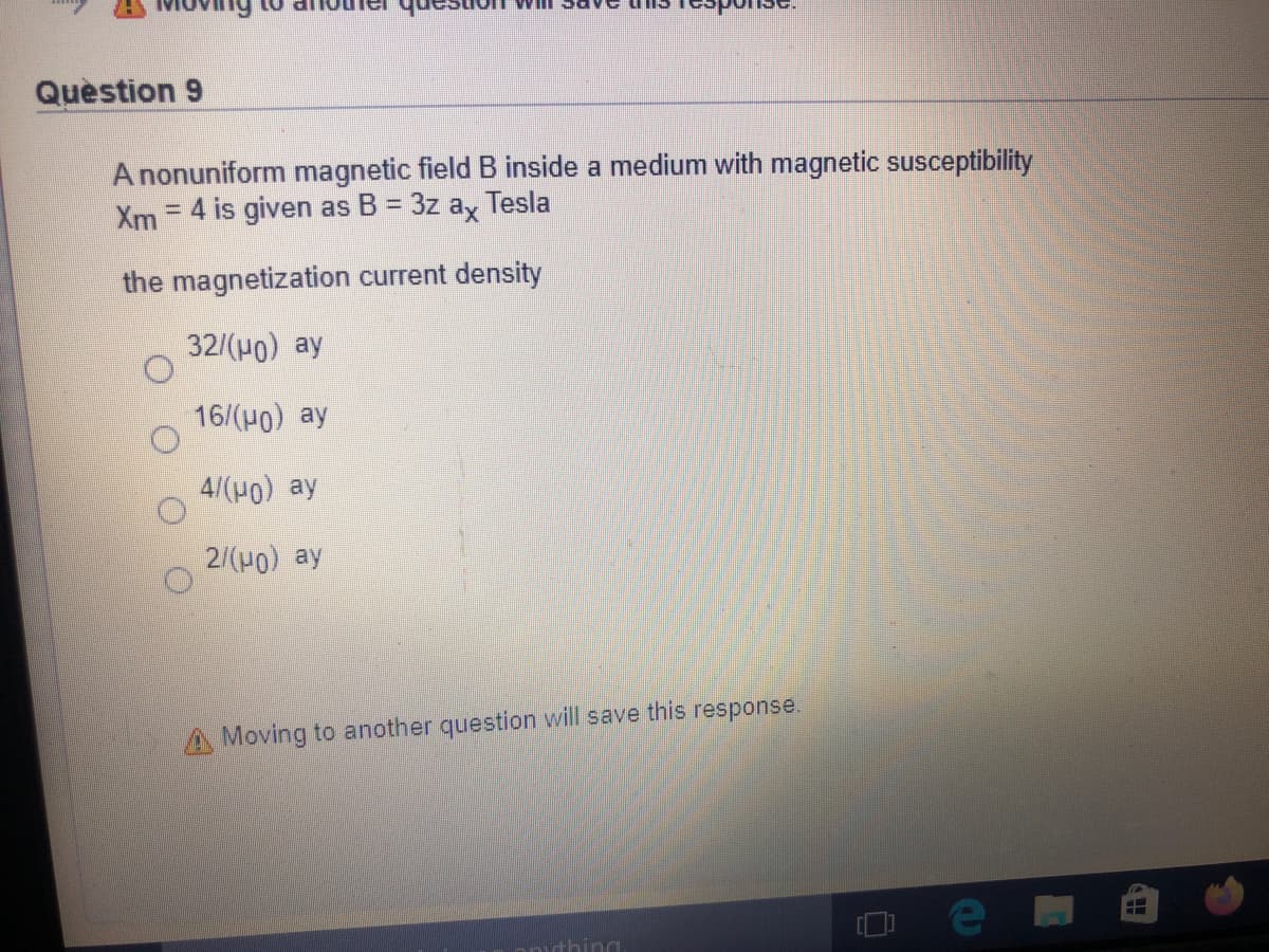 Question 9
A nonuniform magnetic field B inside a medium with magnetic susceptibility
= 4 is given as B = 3z ax
Xm
Tesla
the magnetization current density
32/(H0) ay
16/(H0) ay
4/(H0) ay
2/(H) ay
Moving to another question will save this response.
anthing

