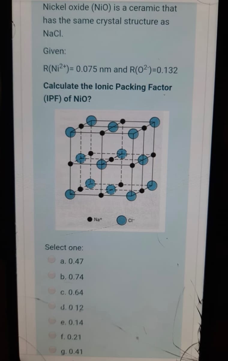 Nickel oxide (NiO) is a ceramic that
has the same crystal structure as
NaCl.
Given:
R(Ni2+)= 0.075 nm and R(02)=0.132
Calculate the lonic Packing Factor
(IPF) of NiO?
O Na
CI
Select one:
a. 0.47
b, 0.74
c. 0.64
d. 0 12
e. 0.14
f. 0.21
g. 0.41
