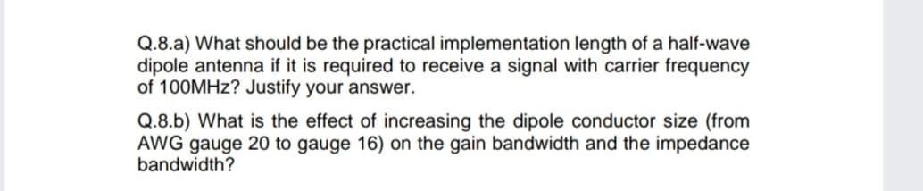 Q.8.a) What should be the practical implementation length of a half-wave
dipole antenna if it is required to receive a signal with carrier frequency
of 100MHZ? Justify your answer.
Q.8.b) What is the effect of increasing the dipole conductor size (from
AWG gauge 20 to gauge 16) on the gain bandwidth and the impedance
bandwidth?
