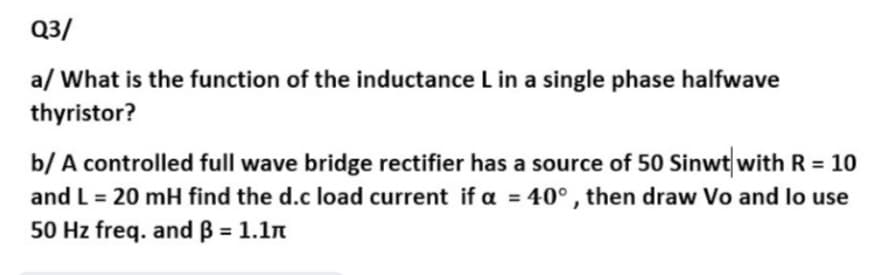 Q3/
a/ What is the function of the inductance L in a single phase halfwave
thyristor?
b/ A controlled full wave bridge rectifier has a source of 50 Sinwt with R = 10
and L = 20 mH find the d.c load current if a = 40° , then draw Vo and lo use
%3D
%3D
50 Hz freq. and ß = 1.1n
