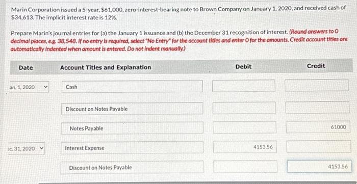 Marin Corporation issued a 5-year, $61,000, zero-interest-bearing note to Brown Company on January 1, 2020, and received cash of
$34,613. The implicit interest rate is 12%.
Prepare Marin's journal entries for (a) the January 1 issuance and (b) the December 31 recognition of interest. (Round answers to 0
decimal places, e.g. 38,548. If no entry is required, select "No Entry for the account titles and enter O for the amounts. Credit account titles are
automatically indented when amount is entered. Do not indent manually.)
Date
an. 1, 2020
c. 31, 2020
Account Titles and Explanation
Cash
Discount on Notes Payable
Notes Payable
Interest Expense
Discount on Notes Payable
Debit
4153.56
Credit
61000
4153.56