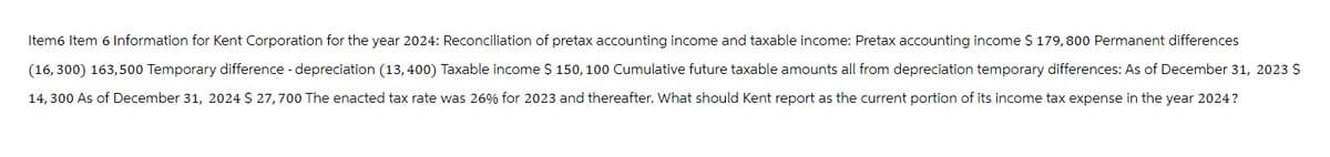 Item6 Item 6 Information for Kent Corporation for the year 2024: Reconciliation of pretax accounting income and taxable income: Pretax accounting income $ 179,800 Permanent differences
(16,300) 163,500 Temporary difference - depreciation (13,400) Taxable income $ 150, 100 Cumulative future taxable amounts all from depreciation temporary differences: As of December 31, 2023 $
14,300 As of December 31, 2024 $ 27,700 The enacted tax rate was 26% for 2023 and thereafter. What should Kent report as the current portion of its income tax expense in the year 2024?