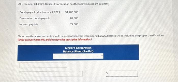 At December 31, 2020, Kingbird Corporation has the following account balances:
Bonds payable, due January 1, 2029
Discount on bonds payable
Interest payable
$1,400,000
87,000
79,000
Show how the above accounts should be presented on the December 31, 2020, balance sheet, including the proper classifications.
(Enter account name only and do not provide descriptive information.)
Kingbird Corporation
Balance Sheet (Partial)
$