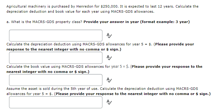 Agricultural machinery is purchased by Henredon for $250,000. It is expected to last 12 years. Calculate the
depreciation deduction and book value for each year using MACRS-GDS allowances.
a. What is the MACRS-GDS property class? Provide your answer in year (format example: 3 year)
Calculate the depreciation deduction using MACRS-GDS allowances for year 5 = $. (Please provide your
response to the nearest integer with no comma or $ sign.)
Calculate the book value using MACRS-GDS allowances for year 5 = $. (Please provide your response to the
nearest integer with no comma or $ sign.)
Assume the asset is sold during the 5th year of use. Calculate the depreciation deduction using MACRS-GDS
allowances for year 5 = $. (Please provide your response to the nearest integer with no comma or $ sign.)
