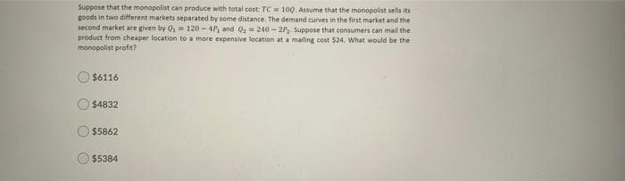 Suppose that the monopalist can produce with total cost: TC = 100. Assume that the monopolist sells its
goods in two different markets separated by some distance. The demand curves in the first market and the
second market are given by Q,= 120 - 4P, and Q = 240 - 2P. Suppose that consumers can mail the
product from cheaper location to a more expensive location at a mailing cost $24. What would be the
monopolist profit?
$6116
$4832
$5862
$5384
