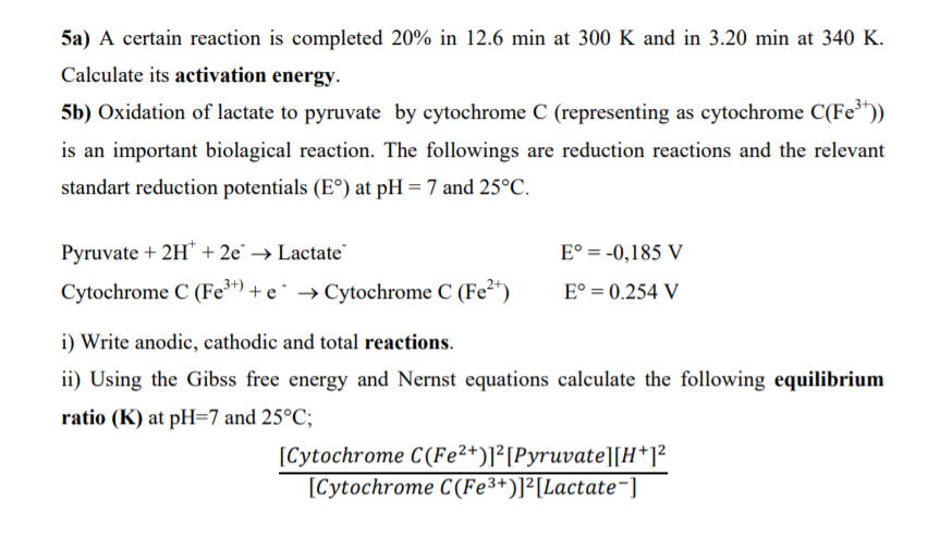 5a) A certain reaction is completed 20% in 12.6 min at 300 K and in 3.20 min at 340 K.
Calculate its activation energy.
5b) Oxidation of lactate to pyruvate by cytochrome C (representing as cytochrome C(Fe*))
is an important biolagical reaction. The followings are reduction reactions and the relevant
standart reduction potentials (E°) at pH = 7 and 25°C.
Pyruvate + 2H* + 2e' → Lactate
E° = -0,185 V
Cytochrome C (Fe**) + e¯ → Cytochrome C (Fe2*)
E° = 0.254 V
i) Write anodic, cathodic and total reactions.
ii) Using the Gibss free energy and Nernst equations calculate the following equilibrium
ratio (K) at pH=7 and 25°C;
[Cytochrome C(Fe²+)]²[Pyruvate][H*]²
[Cytochrome C(Fe3+)]²[Lactate¬]
