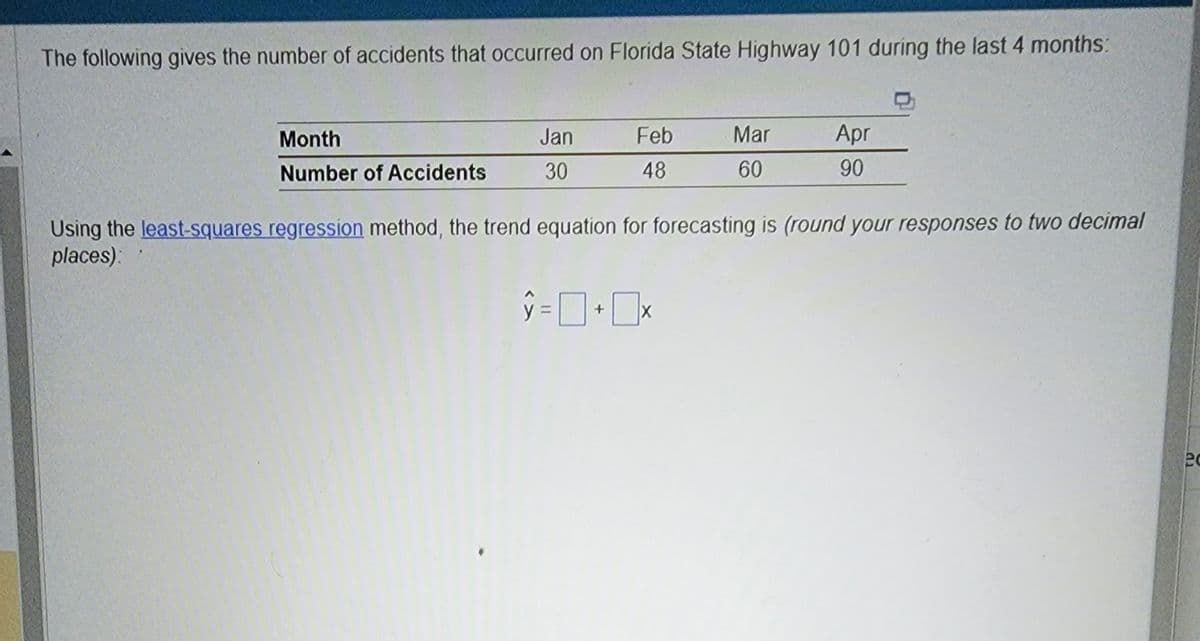 The following gives the number of accidents that occurred on Florida State Highway 101 during the last 4 months:
Month
Number of Accidents
Jan
30
Feb
48
Mar
60
Apr
90
Using the least-squares regression method, the trend equation for forecasting is (round your responses to two decimal
places):
ŷ = 0+0x
20