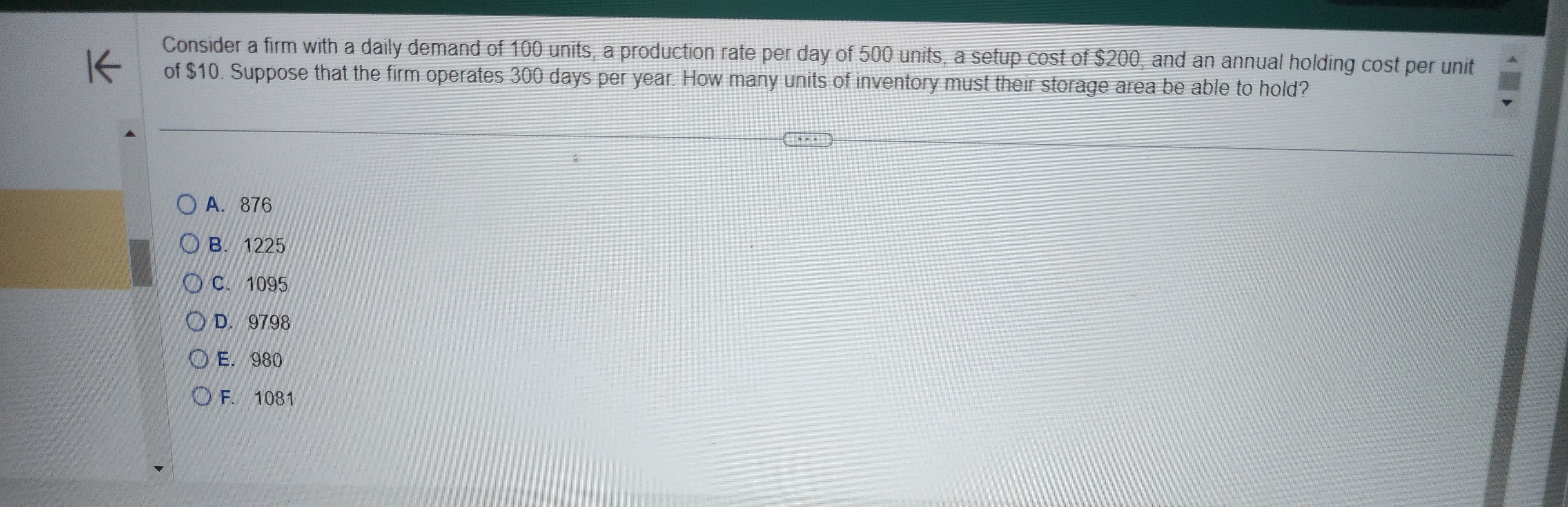 K
Consider a firm with a daily demand of 100 units, a production rate per day of 500 units, a setup cost of $200, and an annual holding cost per unit
of $10. Suppose that the firm operates 300 days per year. How many units of inventory must their storage area be able to hold?
OA. 876
OB. 1225
C. 1095
OD. 9798
OE. 980
OF. 1081