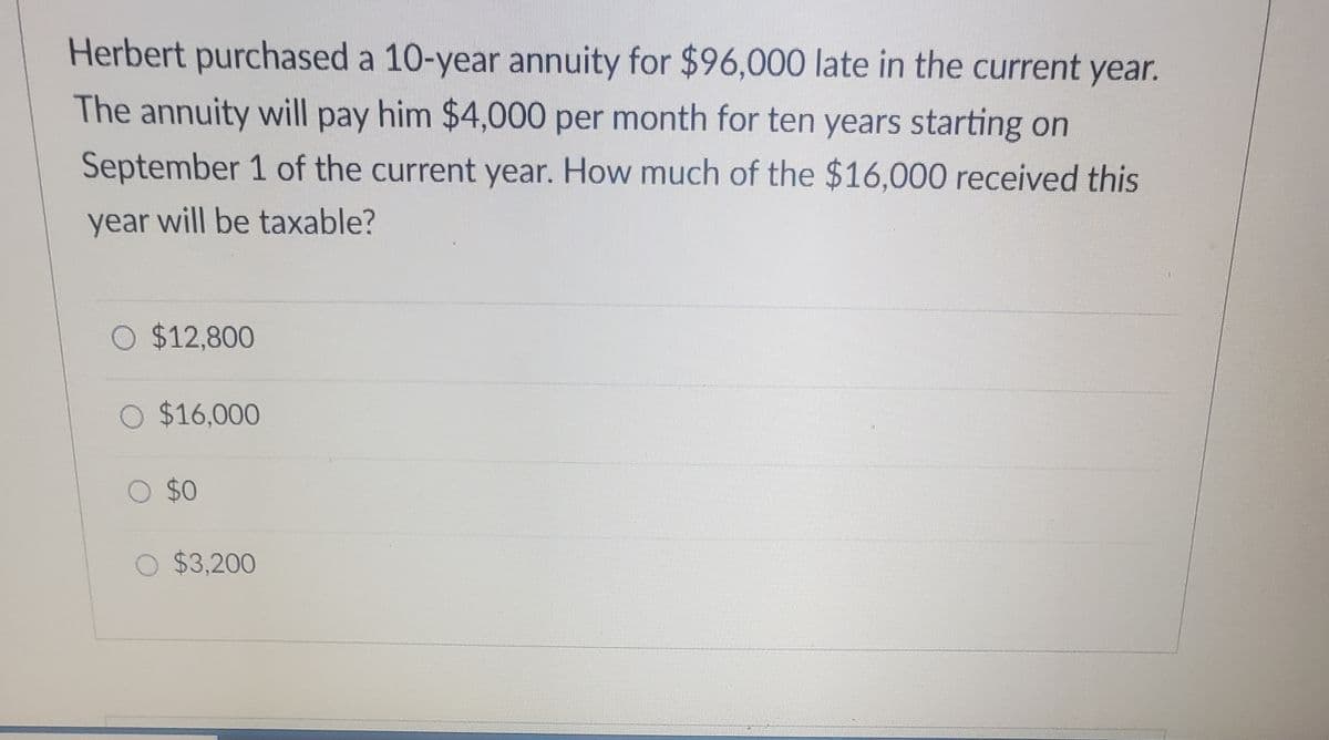 Herbert purchased a 10-year annuity for $96,000 late in the current year.
The annuity will pay him $4,000 per month for ten years starting on
September 1 of the current year. How much of the $16,000 received this
year will be taxable?
O $12,800
O $16,000
O $0
O $3,200