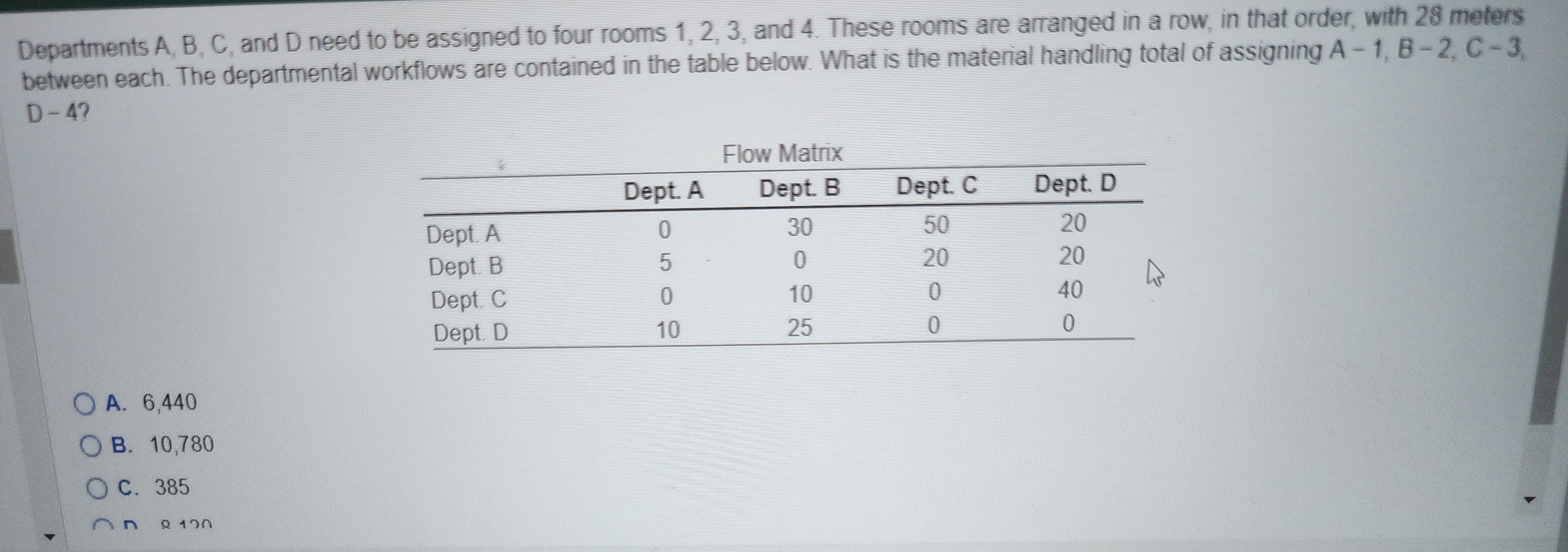 Departments A, B, C, and D need to be assigned to four rooms 1, 2, 3, and 4. These rooms are arranged in a row, in that order, with 28 meters
between each. The departmental workflows are contained in the table below. What is the material handling total of assigning A-1, B-2, C-3
D-4?
OA. 6,440
B. 10,780
OC. 385
Q 120
Dept. A
Dept. B
Dept. C
Dept. D
Dept. A
0
5
0
10
Flow Matrix
Dept. B
30
0
10
25
Dept. C
20
0
0
Dept. D
20
20
40
0