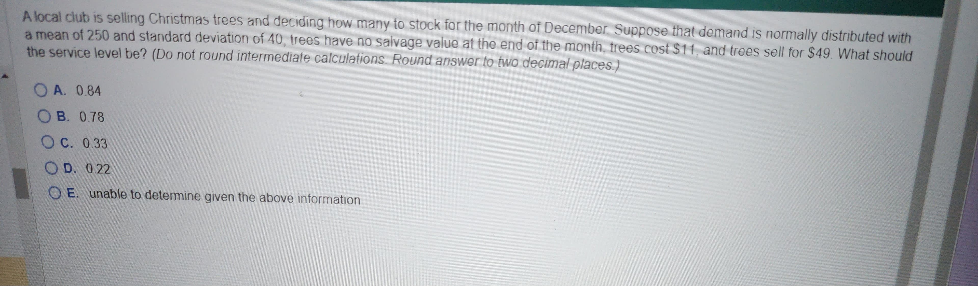 A local club is selling Christmas trees and deciding how many to stock for the month of December. Suppose that demand is normally distributed with
a mean of 250 and standard deviation of 40, trees have no salvage value at the end of the month, trees cost $11, and trees sell for $49. What should
the service level be? (Do not round intermediate calculations. Round answer to two decimal places.)
OA. 0.84
OB. 0.78
OC. 0.33
OD. 0.22
OE. unable to determine given the above information