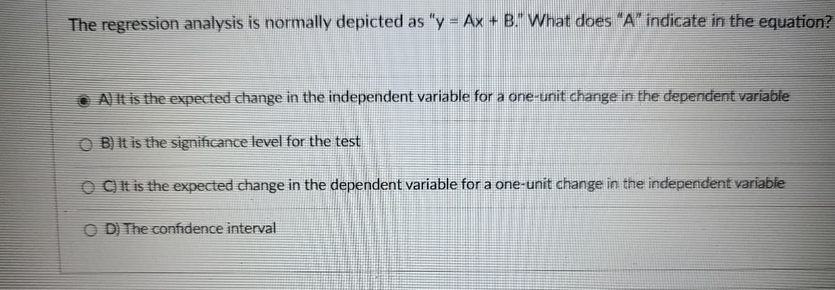 The regression analysis is normally depicted as "y = Ax+ B." What does "A" indicate in the equation?
A) It is the expected change in the independent variable for a one-unit change in the dependent variable
OB) It is the significance level for the test
OC) It is the expected change in the dependent variable for a one-unit change in the independent variable
OD) The confidence interval