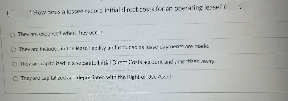 (
How does a lessee record initial direct costs for an operating lease? (1
O They are expensed when they occur.
O They are included in the lease liability and reduced as lease payments are made.
O They are capitalized in a separate Initial Direct Costs account and amortized away.
O They are capitalized and depreciated with the Right of Use Asset.