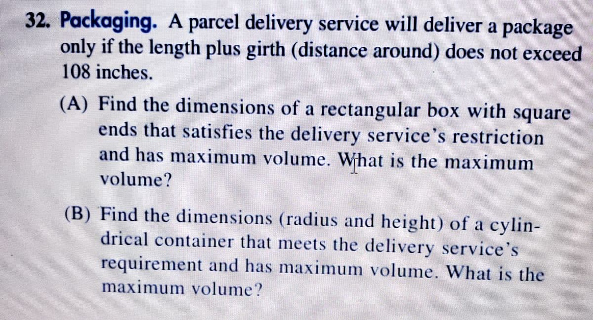 32. Packaging. A parcel delivery service will deliver a package
only if the length plus girth (distance around) does not exceed
108 inches.
(A) Find the dimensions of a rectangular box with square
ends that satisfies the delivery service's restriction
and has maximum volume. What is the maximum
volume?
(B) Find the dimensions (radius and height) of a cylin-
drical container that meets the delivery service's
requirement and has maximum volume. What is the
maximum volume?
