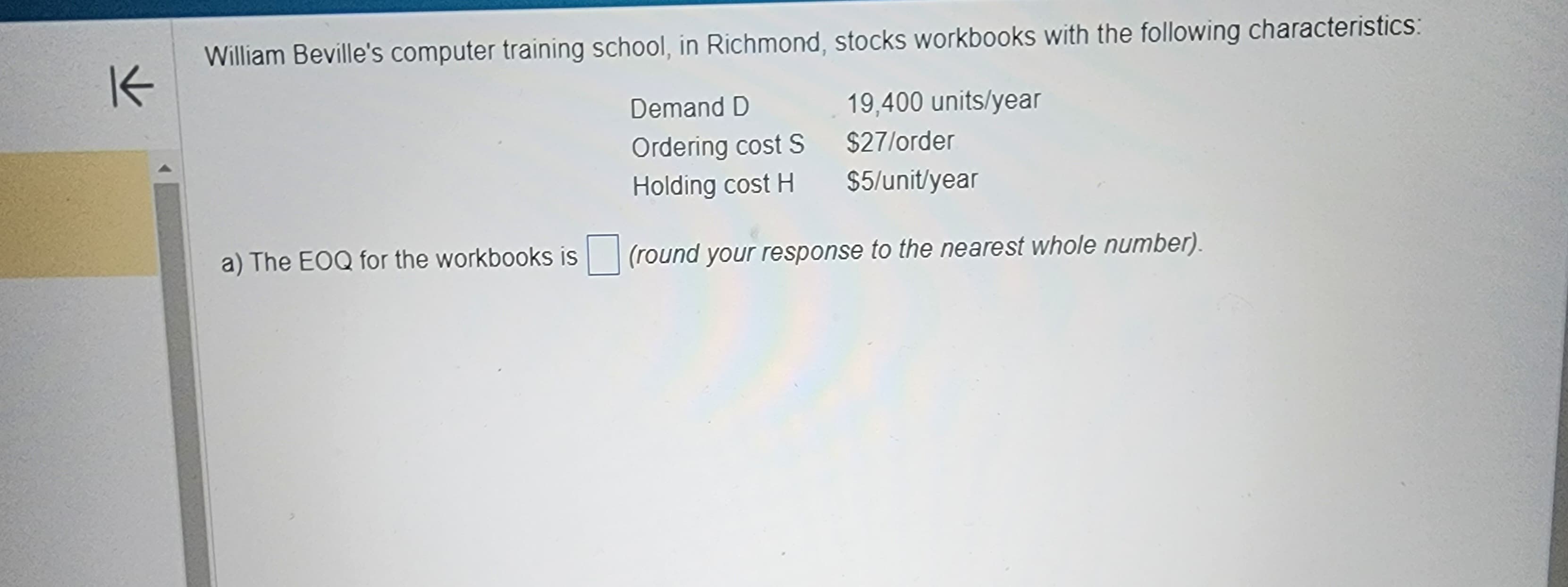 K
William Beville's computer training school, in Richmond, stocks workbooks with the following characteristics:
Demand D
19,400 units/year
$27/order
Ordering cost S
Holding cost H
$5/unit/year
a) The EOQ for the workbooks is (round your response to the nearest whole number).