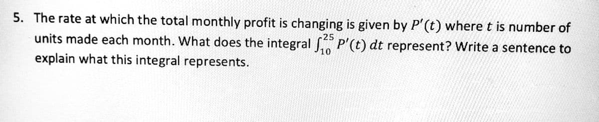 5. The rate at which the total monthly profit is changing is given by P'(t) where t is number of
25
units made each month. What does the integral P'(t) dt represent? Write a sentence to
10
explain what this integral represents.
