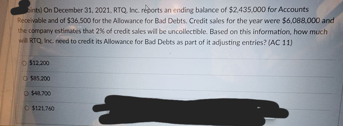 bints) On December 31, 2021, RTQ, Inc. reports an ending balance of $2,435,000 for Accounts
Receivable and of $36,500 for the Allowance for Bad Debts. Credit sales for the year were $6,088,000 and
the company estimates that 2% of credit sales will be uncollectible. Based on this information, how much
will RTQ, Inc. need to credit its Allowance for Bad Debts as part of it adjusting entries? (AC 11)
O $12,200
O $85,200
O $48,700
O $121,760