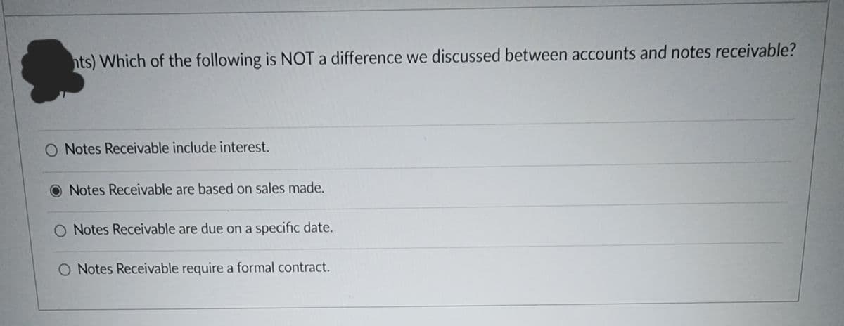 nts) Which of the following is NOT a difference we discussed between accounts and notes receivable?
O Notes Receivable include interest.
Notes Receivable are based on sales made.
O Notes Receivable are due on a specific date.
O Notes Receivable require a formal contract.