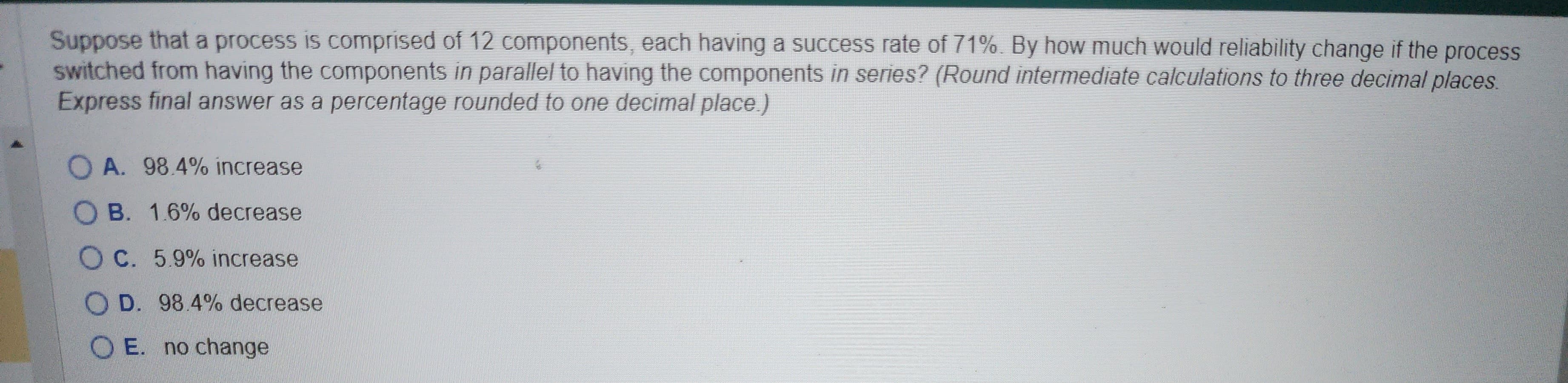 Suppose that a process is comprised of 12 components, each having a success rate of 71%. By how much would reliability change if the process
switched from having the components in parallel to having the components in series? (Round intermediate calculations to three decimal places.
Express final answer as a percentage rounded to one decimal place.)
OA. 98.4% increase
OB. 1.6% decrease
OC. 5.9% increase
D. 98.4% decrease
OE. no change