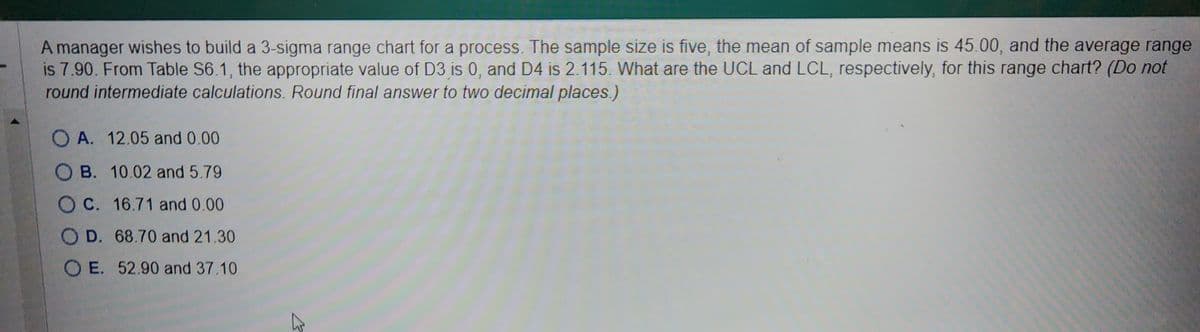 A manager wishes to build a 3-sigma range chart for a process. The sample size is five, the mean of sample means is 45.00, and the average range
is 7.90. From Table S6.1, the appropriate value of D3 is 0, and D4 is 2.115. What are the UCL and LCL, respectively, for this range chart? (Do not
round intermediate calculations. Round final answer to two decimal places.)
OA. 12.05 and 0.00
OB. 10.02 and 5.79
O C. 16.71 and 0.00
O D. 68.70 and 21.30
OE. 52.90 and 37.10