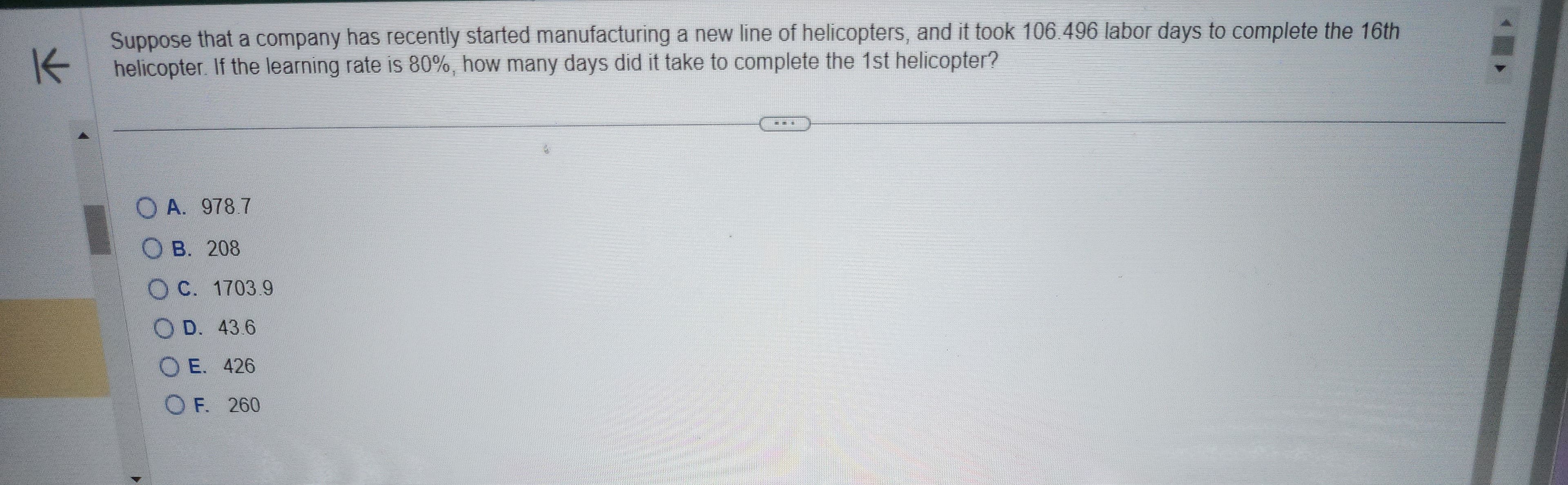 K
Suppose that a company has recently started manufacturing a new line of helicopters, and it took 106.496 labor days to complete the 16th
helicopter. If the learning rate is 80%, how many days did it take to complete the 1st helicopter?
A. 978.7
OB. 208
C. 1703.9
O D. 43.6
OE. 426
OF. 260
TALE