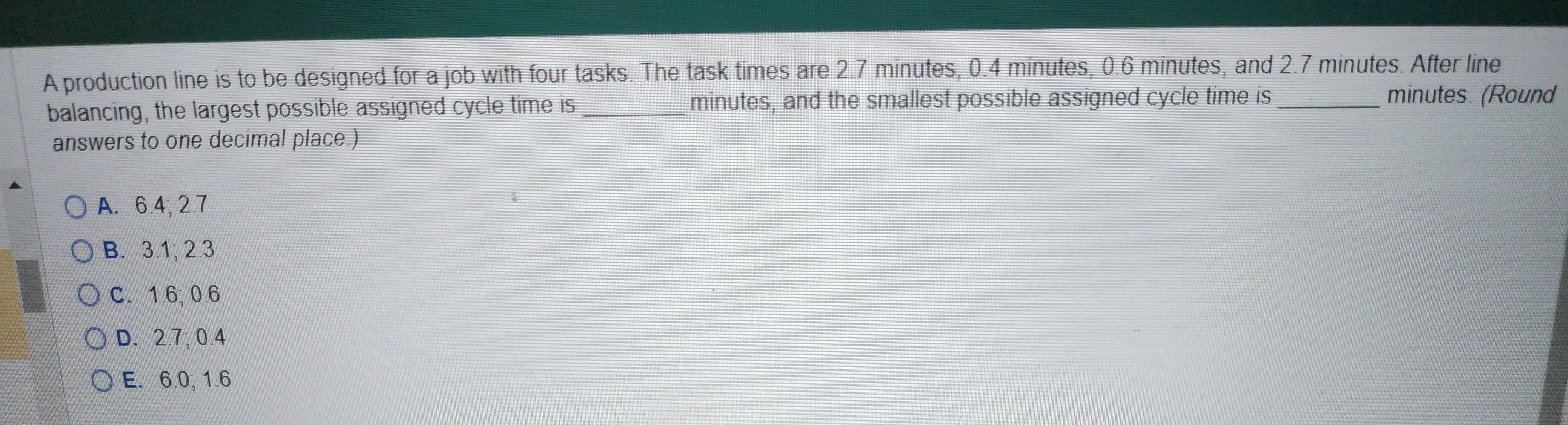 A production line is to be designed for a job with four tasks. The task times are 2.7 minutes, 0.4 minutes, 0.6 minutes, and 2.7 minutes. After line
minutes, and the smallest possible assigned cycle time is
minutes. (Round
balancing, the largest possible assigned cycle time is
answers to one decimal place.)
OA. 6.4, 2.7
OB. 3.1, 2.3
OC. 1.6, 0.6
OD. 2.7, 0.4
OE. 6.0, 1.6